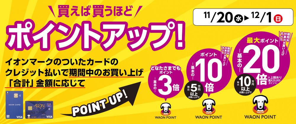 11/20(水)〜12/1(日) 買えば買うほどポイントアップ！ イオンマークのついたカードのクレジット払いで期間中のお買い上げ「合計」金額に応じてPOINT UP!