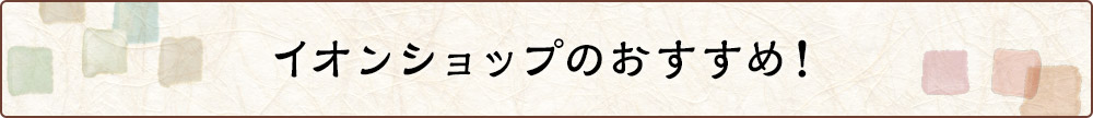 イオンショップのおすすめ！