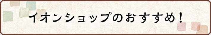 イオンショップのおすすめ！