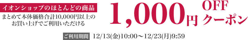 イオンショップ のほとんどの商品 まとめて本体価格合計10,000円以上のお買い上げでご利用いただける 1,000円OFFクーポン ご利用期間：12/13(金)10:00〜12/23(月)23:59