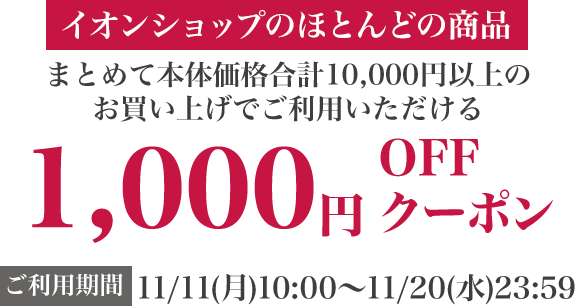 イオンショップ のほとんどの商品 まとめて本体価格合計10,000円以上のお買い上げでご利用いただける 1,000円OFFクーポン ご利用期間：12/13(金)10:00〜12/23(月)23:59