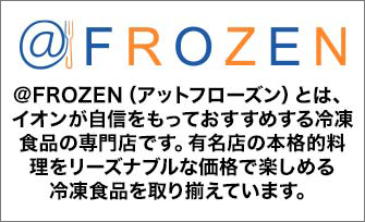 @FROZEN ＠FROZEN（アットフローズン）とは、イオンが自信をもっておすすめする冷凍食品の専門店です。有名店の本格的料理をリーズナブルな価格で楽しめる冷凍食品を取り揃えています。