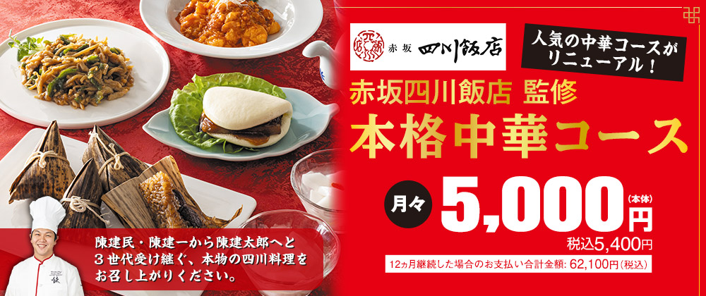 人気の中華コースがリニューアル！赤坂四川飯店 監修 本格中華コース 月々5,000円(本体) 税込5,400円 陳健民・陳健一から陳健太郎へと3世代受け継ぐ、本物の四川料理をお召し上がりください。