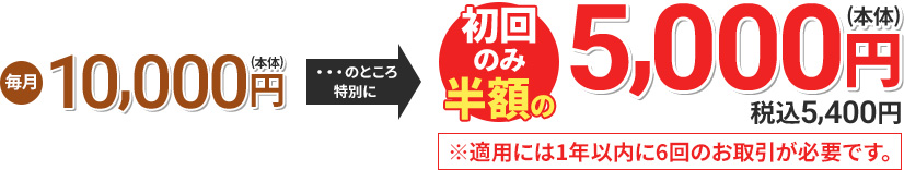毎月10,000円(本体) のところ特別に 初回のみ半額の5,000円(本体) 税込5,400円 ※適用には1年以内に6回のお取引が必要です。