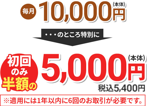 毎月10,000円(本体) のところ特別に 初回のみ半額の5,000円(本体) 税込5,400円 ※適用には1年以内に6回のお取引が必要です。