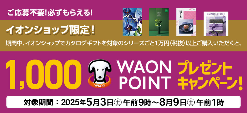 ご応募不要!必ずもらえる! イオンショップ限定! 期間中、イオンショップでカタログギフトを対象のシリーズごと1万円（税抜）以上ご購入いただくと、1,000 WAON POINTプレゼントキャンペーン! 対象期間：2025年5月3日(土)9時～8月9日(土)午前1時