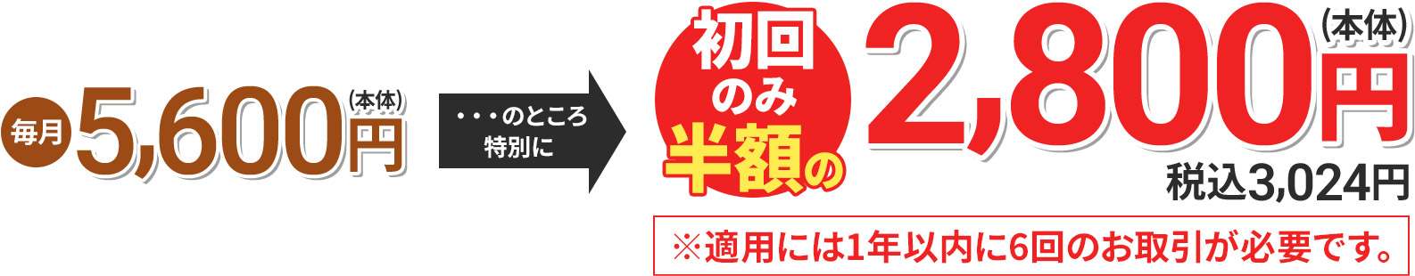 毎月5,600円(本体) のところ特別に 初回のみ半額の2,800円(本体) 税込3,024円 ※適用には1年以内に6回のお取引が必要です。