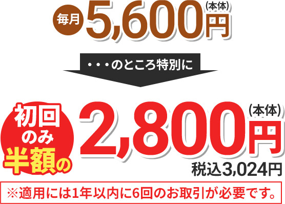 毎月5,600円(本体) のところ特別に 初回のみ半額の2,800円(本体) 税込3,024円 ※適用には1年以内に6回のお取引が必要です。