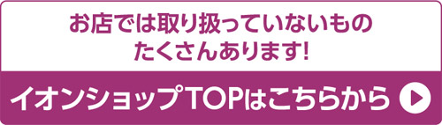 お店では取り扱っていないものたくさんあります! イオンショップTOPはこちらから