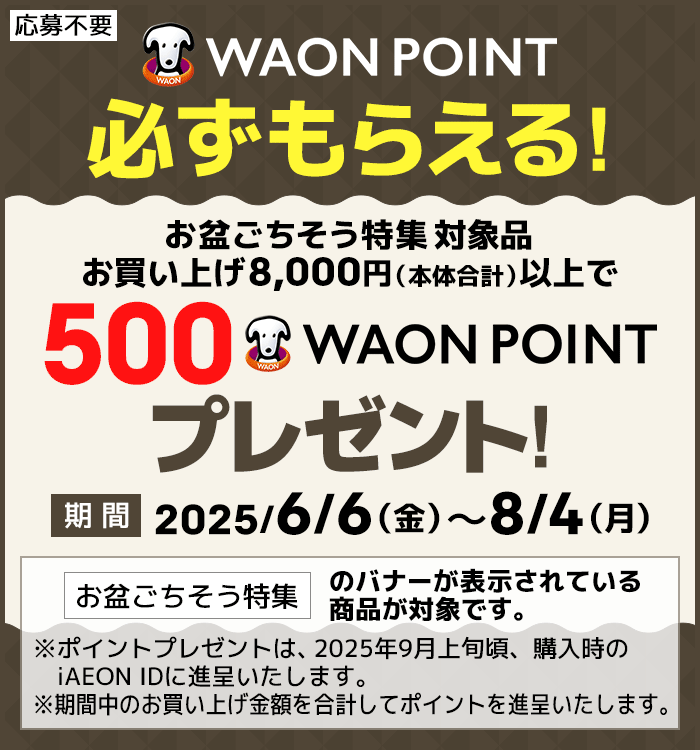 応募不要で必ずもらえる!お盆ごちそう特集対象品お買い上げ8,000円（本体合計）以上で500WAON POINTプレゼント！期間：2025/6/6（金）～8/4（月）[お盆ごちそう特集]のバナーが表示されている商品が対象です。※ポイントプレゼントは、2025年9月上旬頃、購入時のiAEON IDに進呈いたします。※期間中のお買い上げ金額を合計してポイントを進呈いたします。