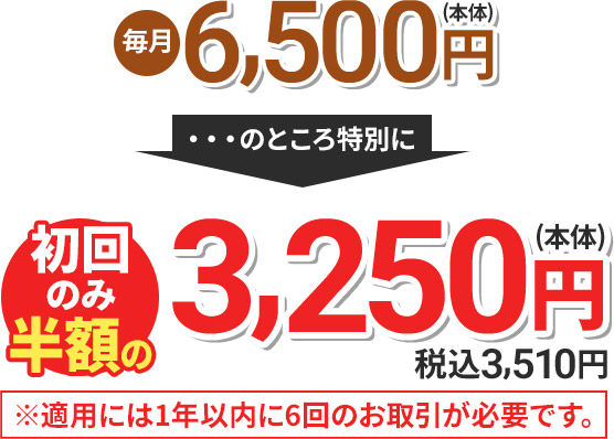 毎月6,500円(本体) のところ特別に 初回のみ半額の3,250円(本体) 税込3,510円 ※適用には1年以内に6回のお取引が必要です。