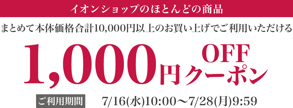 イオンショップ のほとんどの商品 まとめて本体価格合計10,000円以上のお買い上げでご利用いただける 1,000円OFFクーポン ご利用期間:7/16(水)10:00〜7/28(月)9:59