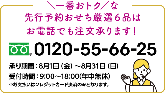 一番おトクな先行予約おせち厳選6品はお電話でも注文承ります! 0120-55-66-25 承り期間:8月1日(金)から8月31日(日) 受付時間:9:00から18:00(年中無休)※お支払いはクレジットカード決済のみとなります。