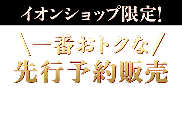 イオンショップ限定! 一番おトクな先行予約販売 8/1(金)から8/31(日)まで ※先行予約販売の最終締切時間は9/1(月)8:59まで