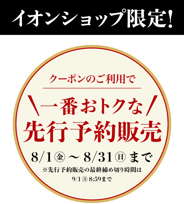 イオンショップ限定! 一番おトクな先行予約販売 8/1(金)から8/31(日)まで ※先行予約販売の最終締め切り時間は9/1(月)8:59まで