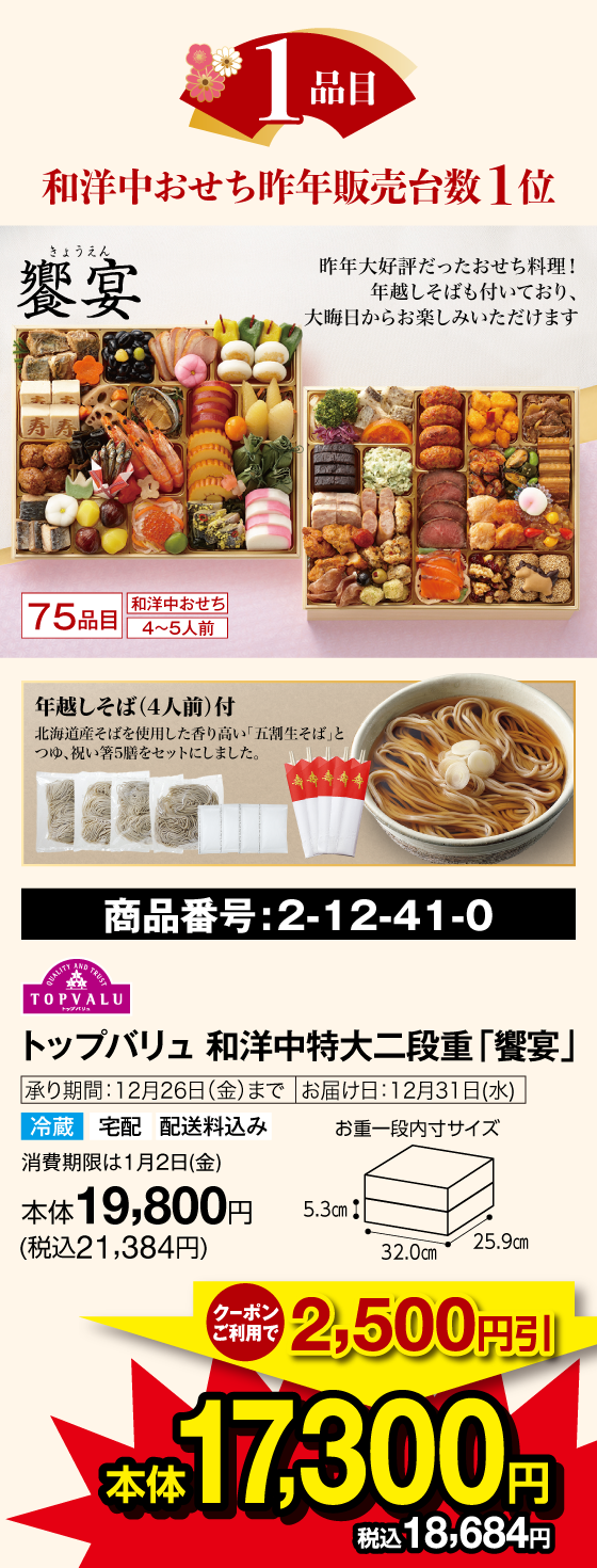 1品目 和洋中おせち 昨年販売台数１位 饗宴(きょうえん) 75品目 和洋中おせち 4〜5人前 昨年大好評だったおせち料理!年越しそばも付いており、大晦日からお楽しみいただけます 年越しそば(4人前)付 北海道産そばを使用した香り高い「五割生そば」とつゆ、祝い箸5膳をセットにしました。 商品番号：2-12-41-0 トップバリュ 和洋中特大二段重「饗宴」承り期間：12月26日(金)まで お届け日：12月31日(水) 冷蔵 宅配 配送料込み 賞味期限は1月2日(金)  クーポンご利用で2,500円引 本体17,300円(税込18,684円)