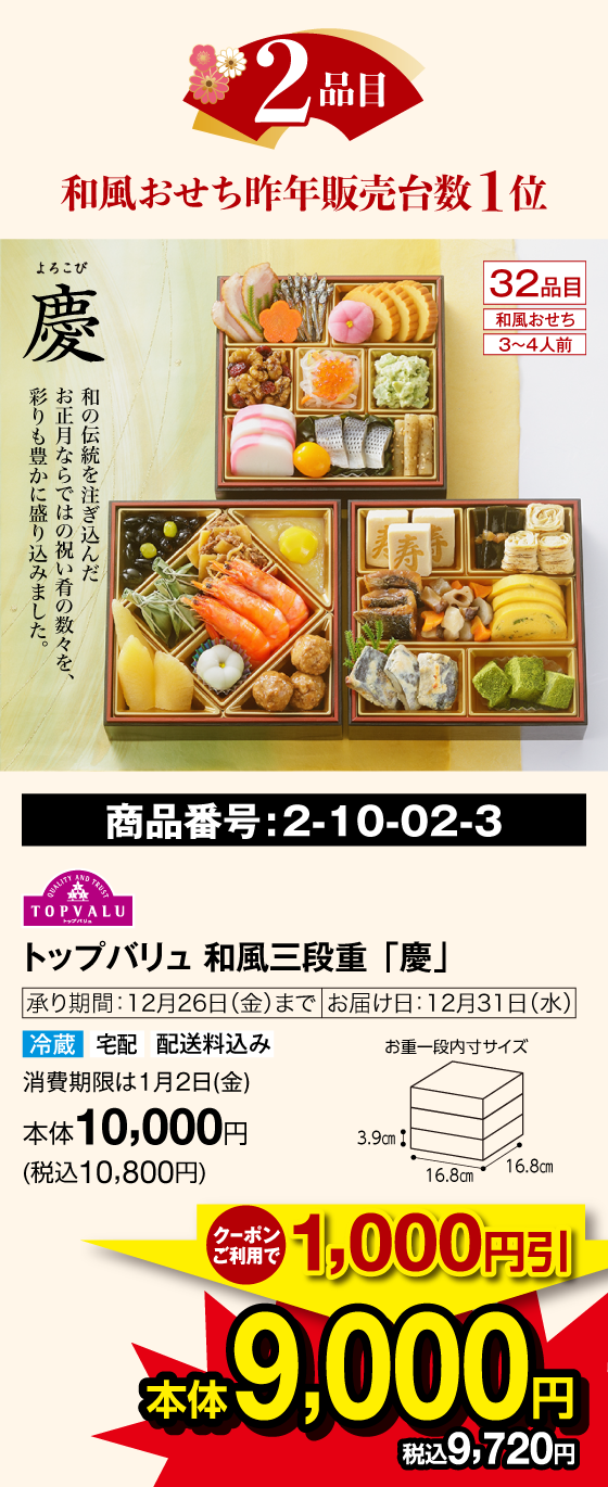 2品目 和風おせち昨年販売台数１位 慶(よろこび) 32品目 和風おせち 3〜4人前 和の伝統を注ぎ込んだお正月ならではの祝い肴の数々を、彩も豊かに盛り込みました。 商品番号：2-10-02-3 トップバリュ 和風三段重「慶」承り期間：12月26日(金)まで お届け日：12月31日(水) 冷蔵 宅配 配送料込み 賞味期限は1月2日(金) クーポンご利用で1,000円引 本体9,000円(税込9,720円)