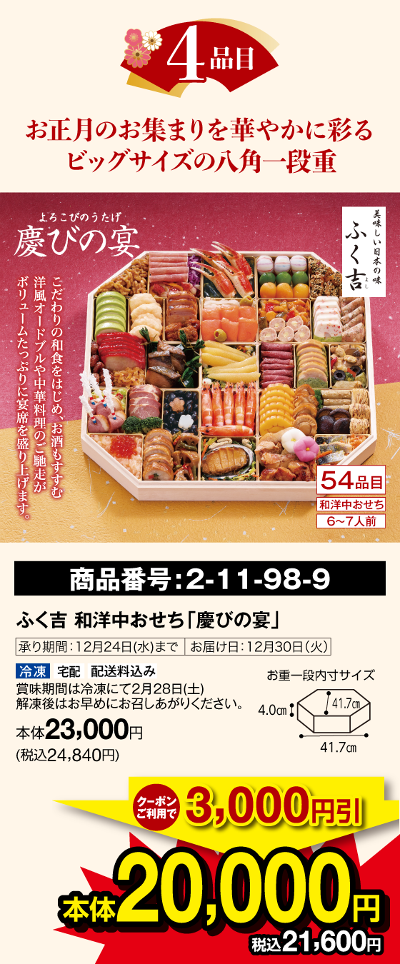 4品目 お正月のお集まりを華やかに彩るビッグサイズの八角一段重 慶びの宴 美味しい日本の味 ふく吉 54品目 和洋中おせち 6〜7人前 こだわりの和食をはじめ、お酒もすすむ 洋風オードブルや中華料理のご馳走がボリュームたっぷりに宴席を盛り上げます。 商品番号：2-11-98-9 ふく吉 和洋中おせち「慶びの宴」承り期間：12月24日(水)まで お届け日：12月30日(火) 冷凍 宅配 配送料込み 賞味期限は冷凍にて2月28日(土)解凍後はお早めにお召しあがりください。クーポンご利用で3,000円引 本体20,000円(税込21,600円)