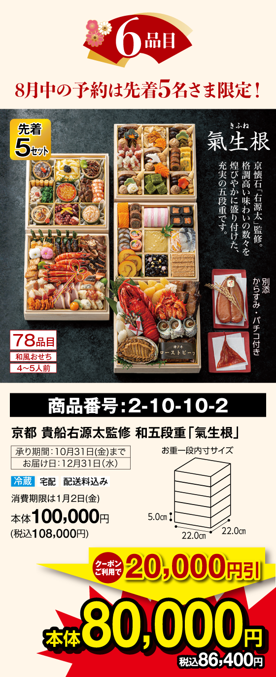 6品目 8月中の予約は先着5名さま限定! 先着5セット 氣生根(きふね) 78品目 和風おせち 4〜5人前 京懐石「右源太」監修。格調高い味わいの数々を煌びやかに盛り付けた、充実の五段重です。別添：からすみ・バチコ付き  商品番号：2-10-10-2 京都 貴船右源太監修 和五段重「氣生根」
              承り期間：10月31日(金)まで お届け日：12月31日(水) 冷蔵 宅配 配送料込み 賞味期限は1月2日(金) クーポンご利用で20,000円引 本体80,000円(税込86,400円)