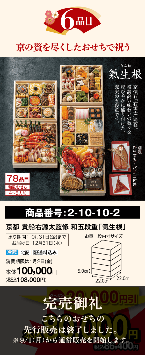 6品目 8月中の予約は先着5名さま限定! 先着5セット 氣生根(きふね) 78品目 和風おせち 4〜5人前 京懐石「右源太」監修。格調高い味わいの数々を煌びやかに盛り付けた、充実の五段重です。別添：からすみ・バチコ付き  商品番号：2-10-10-2 京都 貴船右源太監修 和五段重「氣生根」承り期間：10月31日(金)まで お届け日：12月31日(水) 冷蔵 宅配 配送料込み 賞味期限は1月2日(金) 本体100,000円(税込108,000円) 完売御礼 こちらのおせちの先行販売は終了しました。※9/1（月）から通常販売を開始します。