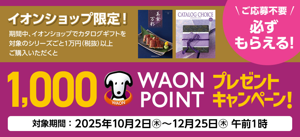 ご応募不要!必ずもらえる! イオンショップ限定! 期間中、イオンショップでカタログギフトを対象のシリーズごと1万円（税抜）以上ご購入いただくと、1,000 WAON POINTプレゼントキャンペーン! 対象期間：2025年10月2日(木)〜12月25日(木)午前1時