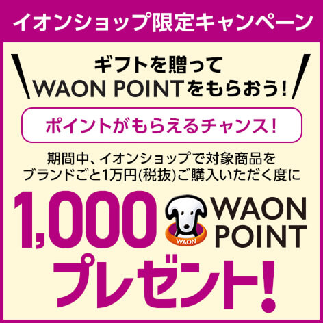 イオンショップ限定キャンペーン ギフトを贈ってWAON POINTをもらおう！期間中、イオンショップで対象商品をブランドごと1万円(税抜)ご購入いただく度に1,000WAON POINTプレゼント！ポイントがもらえるチャンス！