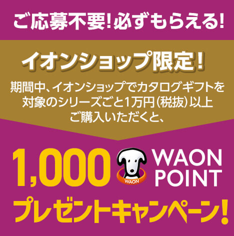 イオンショップ限定！ 期間中、イオンショップでカタログギフトを対象のシリーズごと1万円(税抜)以上ご購入いただくと1,000WAON POINTプレゼントキャンペーン！ご応募不要！必ずもらえる！