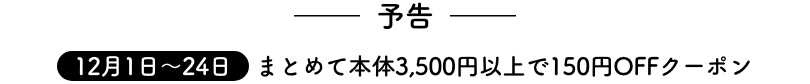 予告 12月1日〜24日 まとめて本体3,500円以上で150円OFFクーポン