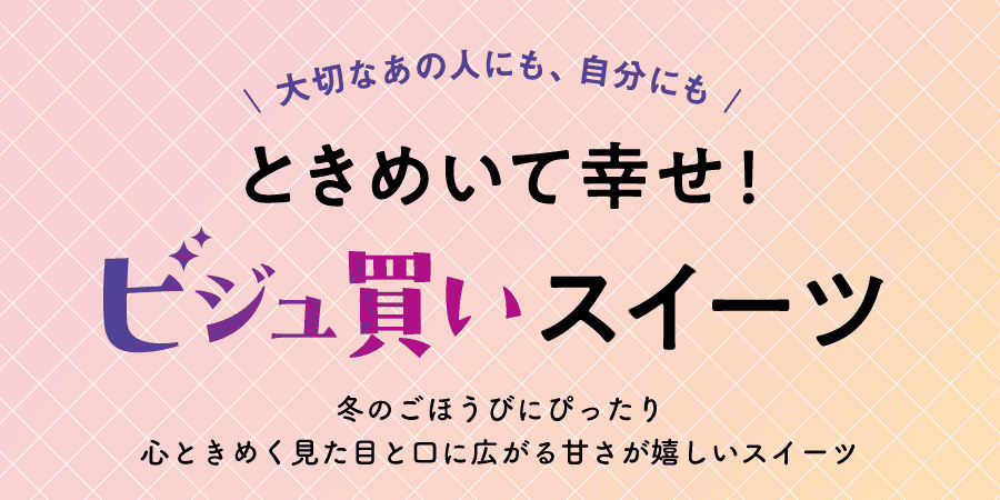 大切なあの人にも、自分にもときめいて幸せ！ビジュ買いスイーツ 冬のごほうびにぴったり 心ときめく見た目と口に広がる甘さが嬉しいスイーツ