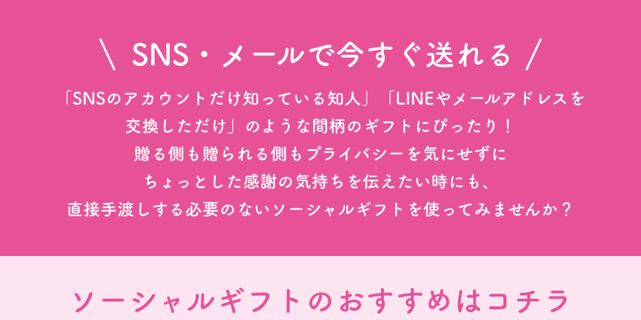 SNS・メールで今すぐ送れる 「SNSのアカウントだけ知っている知人」「LINEやメールアドレスを交換しただけ」のような間柄のギフトにぴったり！贈る側も贈られる側もプライバシーを気にせずにちょっとした感謝の気持ちを伝えたい時にも、直接手渡しする必要のないソーシャルギフトを使ってみませんか？