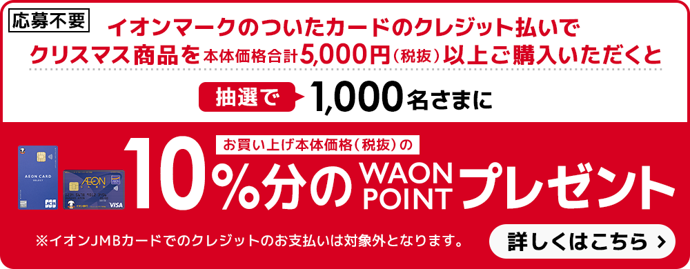 【応募不要】イオンマークのついたカードのクレジット払いでクリスマス商品を本体価格合計5,000円（税抜）以上ご購入いただくと抽選で1,000名さまにお買い上げ本体価格（税抜）の10％分のWAON POINTプレゼント！※イオンJMBカードでのクレジットのお支払いは対象外となります。