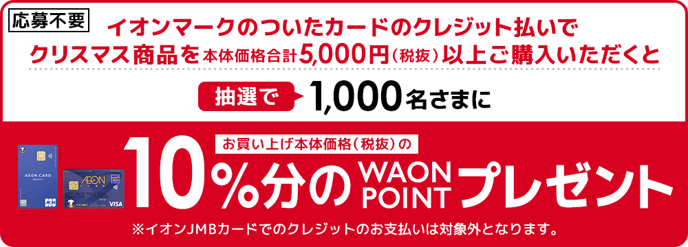 クリスマス対象商品を1回のご注文で商品本体価格合計5,000円以上、かつイオンマークのついたカードのクレジット払いをご利用いただいた方の中から抽選で合計1,000名さまに、対象商品本体価格合計の10％分のWAON POINT をプレゼント！