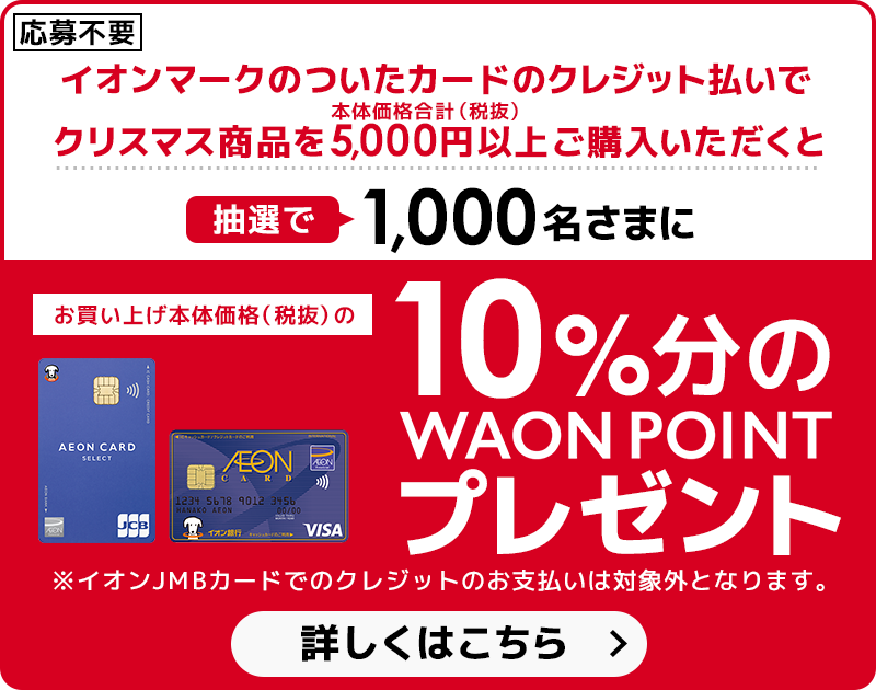 【応募不要】イオンマークのついたカードのクレジット払いでクリスマス商品を本体価格合計5,000円（税抜）以上ご購入いただくと抽選で1,000名さまにお買い上げ本体価格（税抜）の10％分のWAON POINTプレゼント！※イオンJMBカードでのクレジットのお支払いは対象外となります。