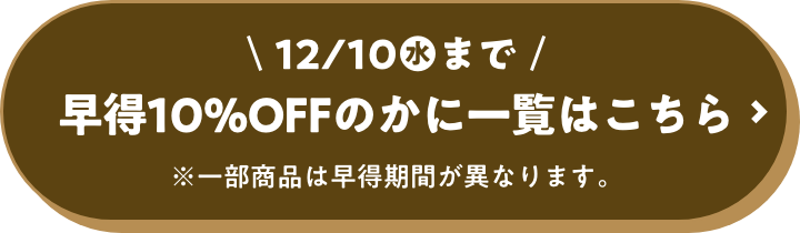 12月10日(水)まで 早得10%OFFのかに一覧はこちら ※一部商品は早得期間が異なります。