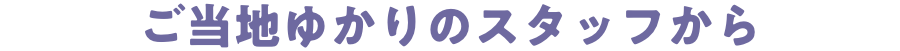 ご当地ゆかりのスタッフから