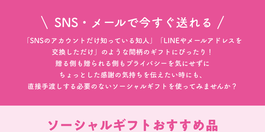 SNS・メールで今すぐ送れる 「SNSのアカウントだけ知っている知人」「LINEやメールアドレスを交換しただけ」のような間柄のギフトにぴったり! 贈る側も贈られる側もプライバシーを気にせずにちょっとした感謝の気持ちを伝えたい時にも、直接手渡しする必要のないソーシャルギフトを使ってみませんか? ソーシャルギフトおすすめ品