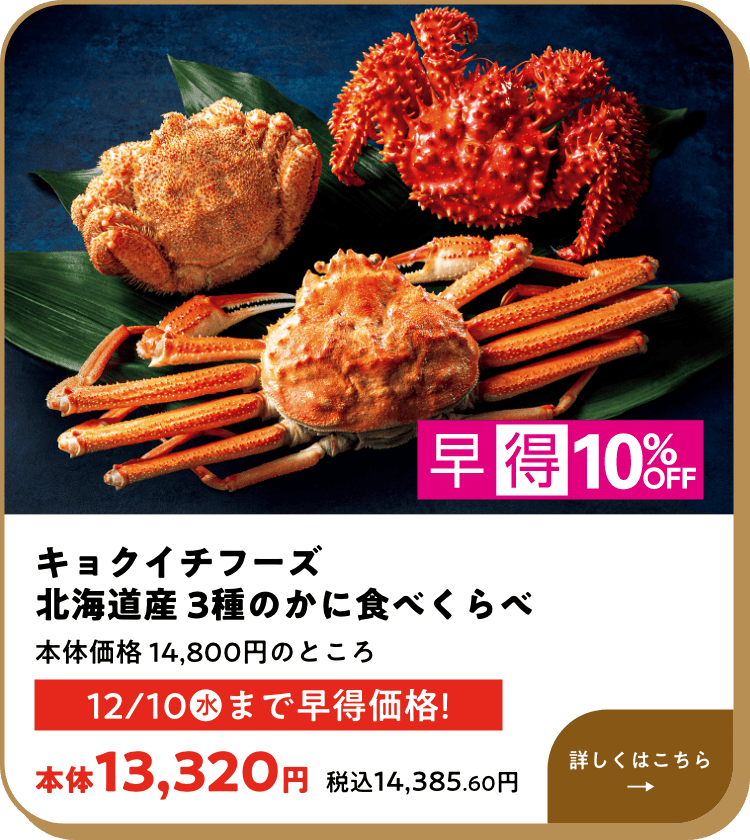 早得10%OFF キョクイチフーズ 北海道産 3種のかに食べくらべ 本体価格 14,800円のところ 12月10日(水)まで早得価格! 本体13,320円 税込14,385.60円 詳しくはこちら