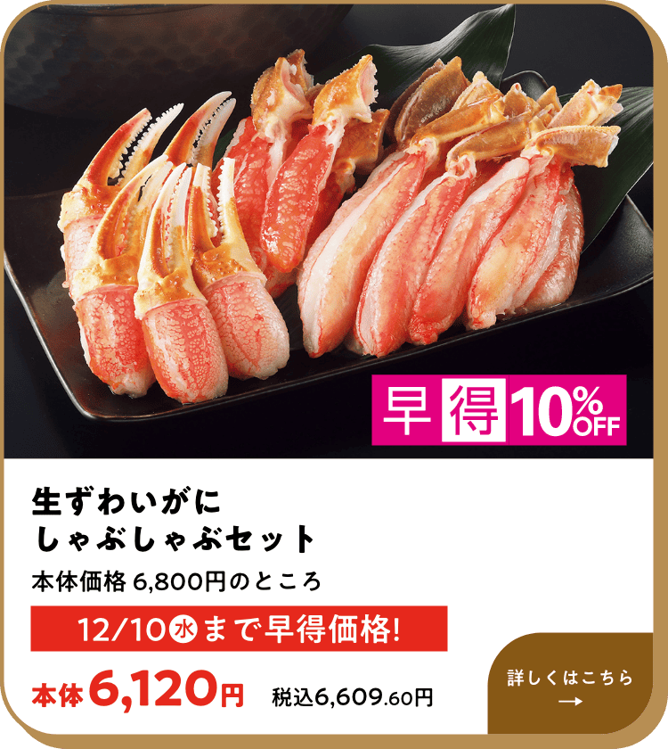 早得10%OFF 生ずわいがにしゃぶしゃぶセット 本体価格 6,800円のところ 12月10日(水)まで早得価格! 本体6,120円 税込6,609.60円 詳しくはこちら