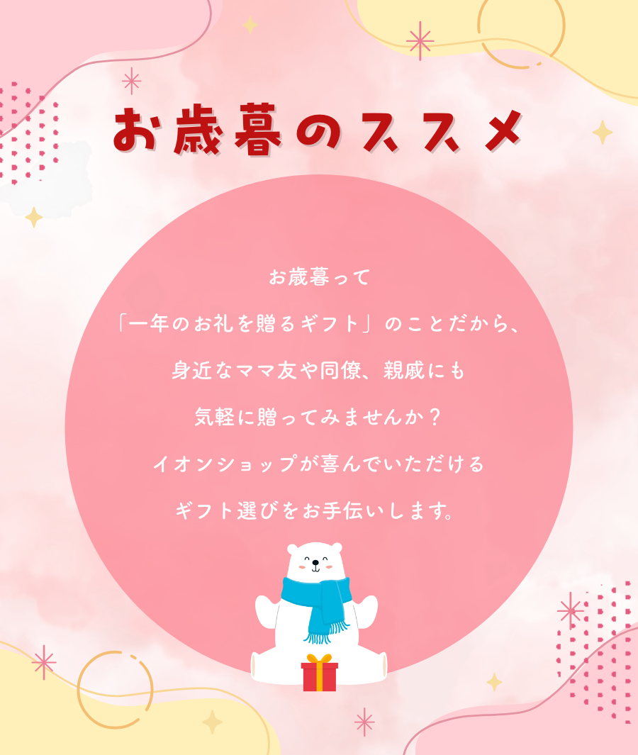 お歳暮のススメ お歳暮って「一年のお礼を送るギフト」のことだから、身近なママ友や同僚、親戚にも気軽に贈ってみませんか？ イオンショップが喜んでいただけるギフト選びをお手伝いします。