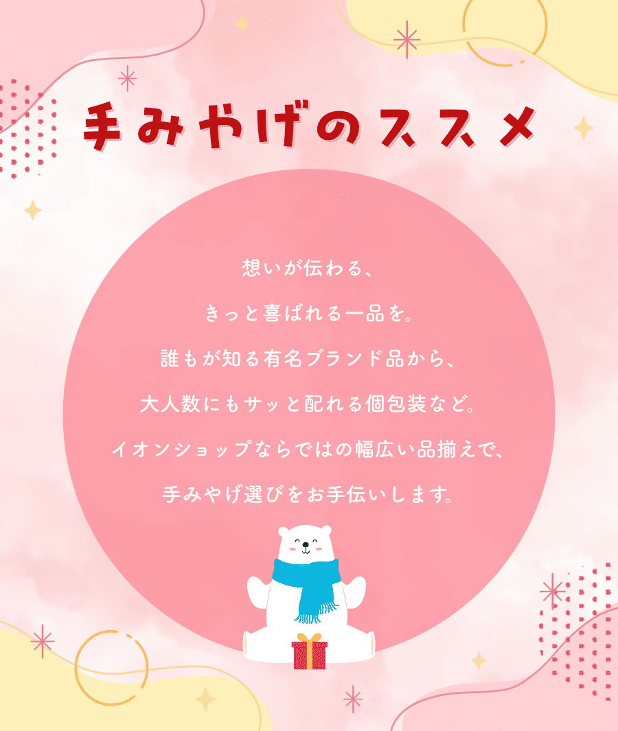 手みやげのススメ 想いが伝わる、きっと喜ばれる一品を、誰もが知る有名ブランド品から、大人数にもサッと配れる個包装など、イオンショップならではの幅広い品揃えで、手みやげ選びをお手伝いします。