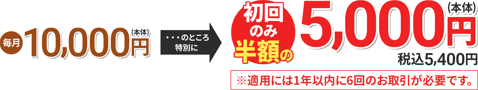 毎月5,500円(本体) のところ特別に 初回のみ半額の5,000円(本体) 税込5,400円 ※適用には1年以内に6回のお取引が必要です。