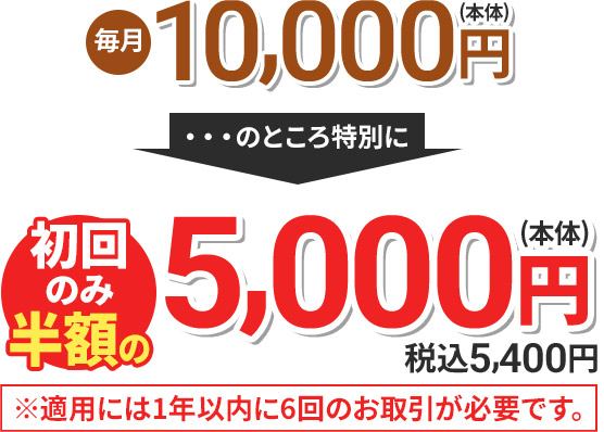 毎月5,500円(本体) のところ特別に 初回のみ半額の5,000円(本体) 税込5,400円 ※適用には1年以内に6回のお取引が必要です。