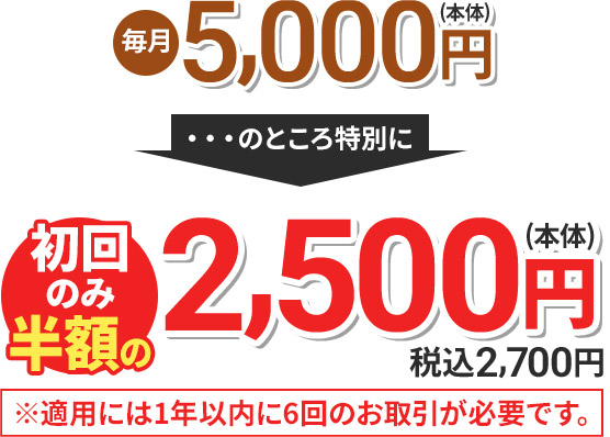 毎月5,000円(本体) のところ特別に 初回のみ半額の2,500円(本体) 税込2,700円 ※適用には1年以内に6回のお取引が必要です。