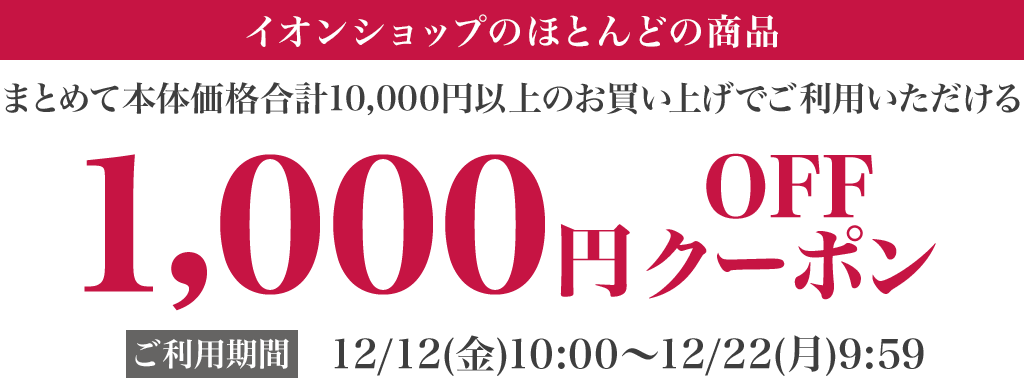 イオンショップ のほとんどの商品 まとめて本体価格合計10,000円以上のお買い上げでご利用いただける 1,000円OFFクーポン ご利用期間：12/12(金)10:00〜12/22(月)9:59