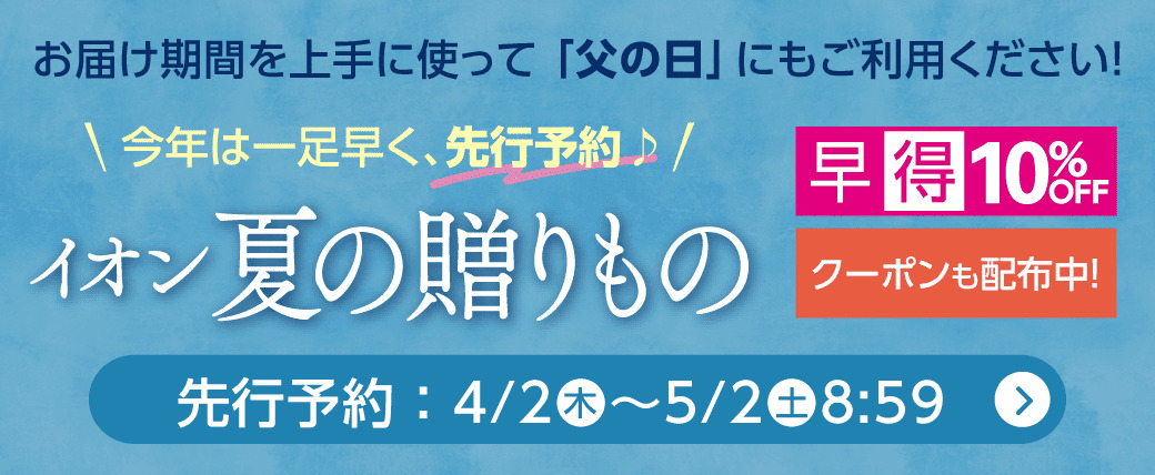 お届け期間を上手に使って「父の日」にもご利用ください！ 今年は一足早く、先行予約♪ イオン夏の贈りもの 先行予約:4/2(木)〜5/2(土)8:59