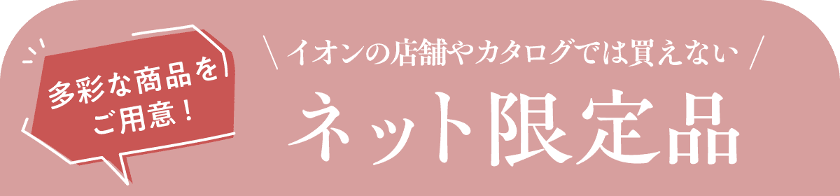 多彩な商品をご用意! イオンの店舗やカタログでは買えない ネット限定品