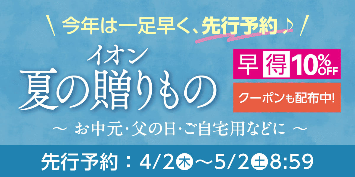 今年は一足早く、先行予約 イオン 夏の贈りもの お中元・父の日・ご自宅用などに 早得10%OFFクーポンも配布中! 先行予約:4/2(木)-5/2(土)8:59
