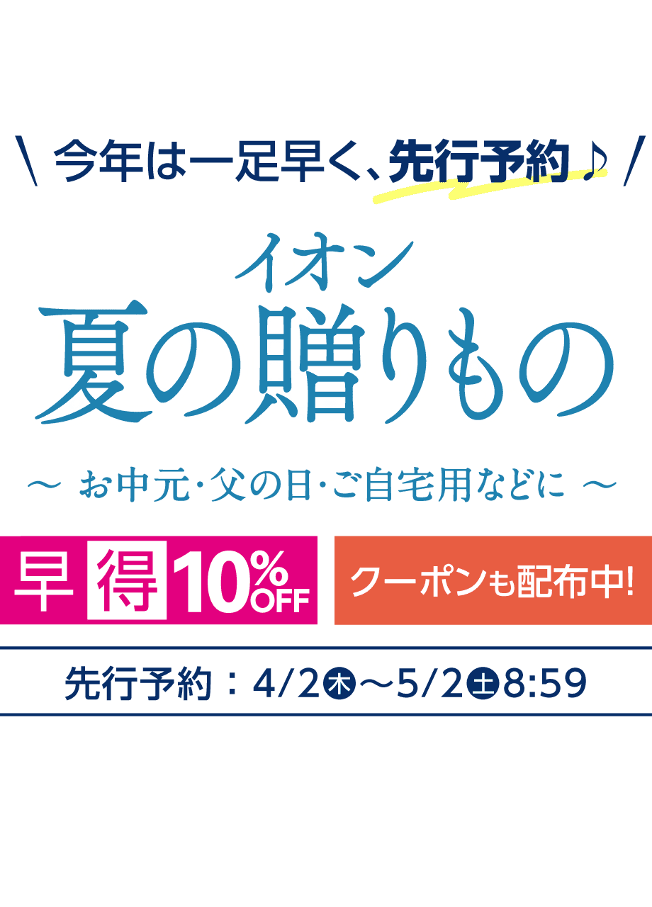 今年は一足早く、先行予約 イオン 夏の贈りもの お中元・父の日・ご自宅用などに 早得10%OFFクーポンも配布中! 先行予約:4/2(木)-5/2(土)8:59