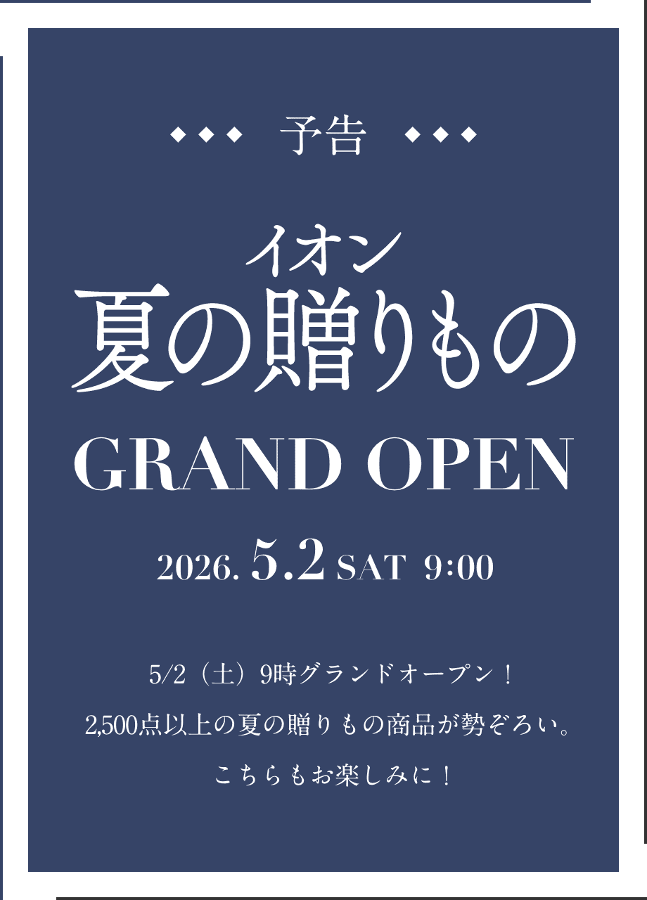 予告 イオン 夏の贈りもの GRAND OPEN 2026.5.2 SAT 9:00 5/2（土）9時グランドオープン！ 2,500点以上の夏の贈りもの商品が勢ぞろい。こちらもお楽しみに！