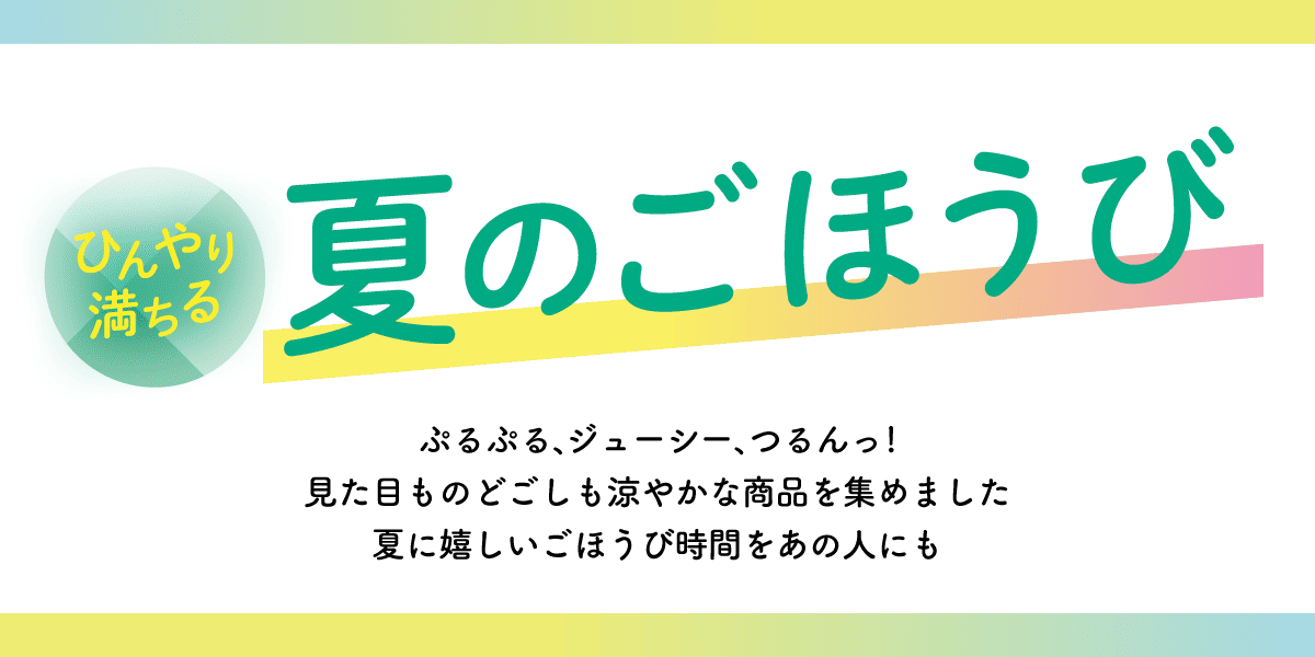 ひんやり満ちる 夏のごほうび ぷるぷる、ジューシー、つるんっ！見た目ものどごしも涼やかな商品を集めました 夏に嬉しいごほうび時間をあの人にも